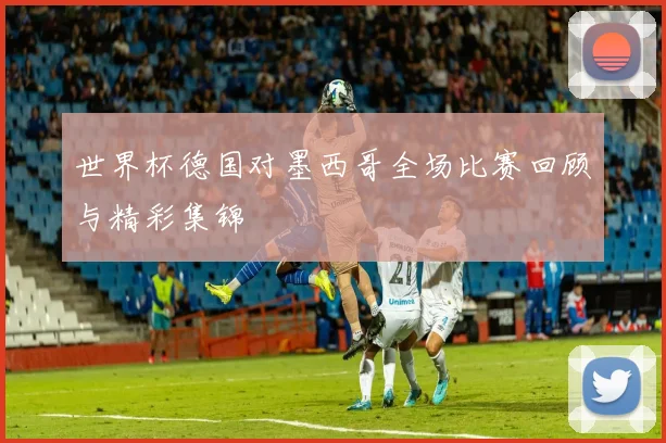世界杯德国对墨西哥全场比赛回顾与精彩集锦