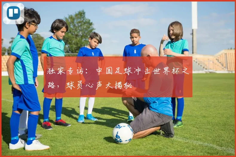 独家专访：中国足球冲击世界杯之路，球员心声大揭秘